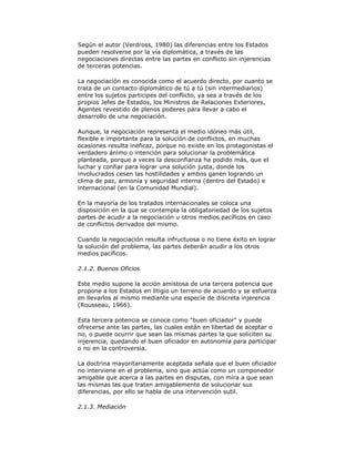 Según el autor (Verdross, 1980) las diferencias entre los Estados
pueden resolverse por la vía diplomática, a través de las
negociaciones directas entre las partes en conflicto sin injerencias
de terceras potencias.
La negociación es conocida como el acuerdo directo, por cuanto se
trata de un contacto diplomático de tú a tú (sin intermediarios)
entre los sujetos participes del conflicto, ya sea a través de los
propios Jefes de Estados, los Ministros de Relaciones Exteriores,
Agentes revestido de plenos poderes para llevar a cabo el
desarrollo de una negociación.
Aunque, la negociación representa el medio idóneo más útil,
flexible e importante para la solución de conflictos, en muchas
ocasiones resulta ineficaz, porque no existe en los protagonistas el
verdadero ánimo o intención para solucionar la problemática
planteada, porque a veces la desconfianza ha podido más, que el
luchar y confiar para lograr una solución justa, donde los
involucrados cesen las hostilidades y ambos ganen logrando un
clima de paz, armonía y seguridad interna (dentro del Estado) e
internacional (en la Comunidad Mundial).
En la mayoría de los tratados internacionales se coloca una
disposición en la que se contempla la obligatoriedad de los sujetos
partes de acudir a la negociación u otros medios pacíficos en caso
de conflictos derivados del mismo.
Cuando la negociación resulta infructuosa o no tiene éxito en lograr
la solución del problema, las partes deberán acudir a los otros
medios pacíficos.
2.1.2. Buenos Oficios
Este medio supone la acción amistosa de una tercera potencia que
propone a los Estados en litigio un terreno de acuerdo y se esfuerza
en llevarlos al mismo mediante una especie de discreta injerencia
(Rousseau, 1966).
Esta tercera potencia se conoce como "buen oficiador" y puede
ofrecerse ante las partes, las cuales están en libertad de aceptar o
no, o puede ocurrir que sean las mismas partes la que soliciten su
injerencia, quedando el buen oficiador en autonomía para participar
o no en la controversia.
La doctrina mayoritariamente aceptada señala que el buen oficiador
no interviene en el problema, sino que actúa como un componedor
amigable que acerca a las partes en disputas, con mira a que sean
las mismas las que traten amigablemente de solucionar sus
diferencias, por ello se habla de una intervención sutil.
2.1.3. Mediación

 
