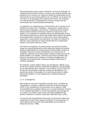 Doctrinariamente existe mucha confusión a la hora de distinguir la
mediación de los buenos oficios, e incluso, hay quienes señalan que
pudieran ser lo mismo, por cuanto en ambas se caracterizan por la
intervención de una tercera potencia en el conflicto con el ánimo de
contribuir en la búsqueda de la solución del mismo, sin embargo,
en nuestra opinión no representan lo mismo, aunque hay que
reconocerles que tienes grandes semejanzas.
La mediación se caracteriza por la intervención de un tercero en el
conflicto conocido como "mediador", supone dar un paso más en
las funciones asignadas a ese tercero, a diferencia de los buenos
oficios donde la misión del tercero consiste en aproximar a las
partes, en la mediación el mediador tiene una participación mucho
más activa puesto que se siente autorizado para proponer las bases
de la negociación e intervenir en ella como vía de comunicación,
sugerencia y acomodación de posiciones, sin tratar de imponer la
solución, pero interviene en todo el desarrollo de la negociación
hasta su conclusión (Brotons, 1997).
Con base a lo expuesto, es preciso acotar que para las autoras
existe una clara diferenciación entre estos dos medios de solución
pacíficos diplomáticos de controversias internacionales, porque el
mediador actúa con mucha más libertad, se inmiscuye en el
problema, participa de las discusiones, propone soluciones que las
partes podrán o no aceptar, mientras que el buen oficiador sólo
acerca a las partes para conseguir el arreglo amigable pero no
interfiere en las discusiones y tampoco propone soluciones al
conflicto planteado.
No obstante, ambos medios tienen sus semejanzas, debido a que
los dos son medios pacíficos, diplomáticos-políticos, caracterizados
por la intervención de un tercero en un conflicto, con un mismo fin
la solución del problema. Además, ambos son facultativos, por
cuanto las partes involucradas en la controversia están en plena
libertad de aceptar o no las sugerencias o posibles soluciones
aportadas.
2.1.4. Investigación.
Este medio de solución es también conocido como "comisión de
investigación, encuesta o determinación de los hechos (Brotons,
1997) y fue concebida por la Convención de La Haya en 1899
recomendada para aquellos litigios que no comprometieran el honor
ni los intereses esenciales, y en que se produzca una divergencia
en cuanto a los hechos, para que la Comisión estableciera los
hechos mediante un examen imparcial y detenido (Díaz, 1955).
La Comisión de Investigación tiene como única función aclarar las
cuestiones de hecho que rodean el conflicto, sin pronunciarse en
modo alguno acerca de las responsabilidades que de ellas se
deduzcan (Guerra, 1988).

 