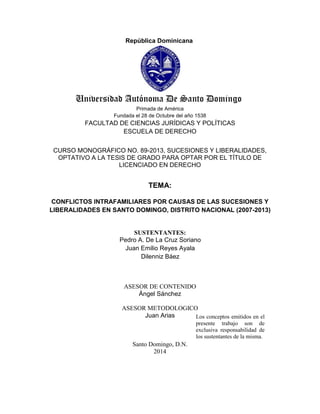 I
República Dominicana

Universidad Autónoma De Santo Domingo
Primada de América
Fundada el 28 de Octubre del año 1538

FACULTAD DE CIENCIAS JURÍDICAS Y POLÍTICAS
ESCUELA DE DERECHO
CURSO MONOGRÁFICO NO. 89-2013, SUCESIONES Y LIBERALIDADES,
OPTATIVO A LA TESIS DE GRADO PARA OPTAR POR EL TÍTULO DE
LICENCIADO EN DERECHO

TEMA:
CONFLICTOS INTRAFAMILIARES POR CAUSAS DE LAS SUCESIONES Y
LIBERALIDADES EN SANTO DOMINGO, DISTRITO NACIONAL (2007-2013)

SUSTENTANTES:
Pedro A. De La Cruz Soriano
Juan Emilio Reyes Ayala
Dilenniz Báez

ASESOR DE CONTENIDO
Ángel Sánchez
ASESOR METODOLOGICO
Juan Arias
Los conceptos emitidos en el
presente trabajo son de
exclusiva responsabilidad de
los sustentantes de la misma.

Santo Domingo, D.N.
2014

 