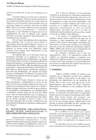 .Ca 'Vida g la Rioteigia
Cordillo, A. Conflictos Intrarregionales en el Perú: El Caso Apurimac
mia lectura errónea de lo que está sucediendo en la
región.
En primer lugar no as cierto que en Apurímac
tengamos dos bloques. Si bien en la época del Imperio
Inca existió tal división cultural, hoy en día esta no se
expresa en una hermandad o alianza política entre las
provincias. Según los resultados electorales del 2002,
2006 y 2010, no se puede evidenciar que las provincias
altas favorezcan rotundamente a candidatos
abanquino,s, y que Chincheros lo hagan para con los
anclahuaylinos. Es más, en algunos casos algunas
provincias terminan apoyando mayoritariamente al
candidato del otro "bloque".
Por otro lado, los pobladores de las provincias
altas, mantienen hoy en día un cierto rechazo y
resentimiento hacia la capital Abancay. Acusan a sus
líderes políticos de haberles olvidado y dejado en la
pobreza. Lo mismo ocurre con Chincheros, quien
mantiene cierto rechazo hada Andahuaylas, lo que
ocurría hasta el año 2011.
En segundo lugar, no es cierto que exista una
percepción extendida en la población de que los
presidentes regionales estén beneficiando a un bloque
determinado. Sólo se cree que el abanquino defiende los
intereses de Abancay, y el andahuaylino los intereses de
Andahuaylas. En el 2006 y 2009, la población que salió
a protestar en Abancay denunciaba un favoritismo de
Rosa Suárez y David Salazar (presidentes regionales)
sólo para con Andahuaylas, por ejemplo. Lo mismo
sucede en Andahuaylas. No obstante, la mayoría acusa
a los líderes de ambas provincias de engañar y utilizar a
las demás provincias.
Y en tercer lugar, tampoco es cierto que las
élites abanquinas y andahuaylinas no miren al otro
lado. Por sus actos se puede evidenciar que estos no se
conforman con asegurarse sólo el apoyo de su "bloque".
Quizás no hagan mucho por obtener el apoyo Abancay
--si el candidato es andahuaylino- o en Andahuaylas-si
es abanquino- porque saben que les será muy difícil
atraer votos en esas localidades, pero sí trabajan por
obtener el apoyo de las demás provincias pues saben
que les puede constituir el factor de éxito en las
elecciones regionales. De ese modo, es dificil creer que
los presidentes regionales no gobiernen también para el
otro "bloque".
IV. TRADICIONES ORGANIZATIVAS,
REDES INTER PROVINCIALES Y
ORGANIZACIÓN DEL CONFLICTO
Algunos podrían sospechar que en Apurímac
existen tradiciones organizativas y redes
interprovinciales importantes que podrían explicar los
conflictos entre Abancay y Andahuaylas, y hasta otros
que ocurren en la región. Sin embargo, esto no es así.
Por el lado de Abancay, no he encontrado
evidencia de la presencia de tradiciones organizativas
ni redes interprovinciales importantes entre ésta y las
demás provincias. Y por el lado de Andahuaylas, si bien
los campesinos sí están muy bien organizados y son
protagonistas en muchos conflictos que ocurren en la
provincia, en el conflicto del 2009 no tuvieron una
importante participación, es decir no fueron
fundamentales. Tal parece que con o sin ellos, en
Andahuaylas igual la población sale a protestar cuando
se trata de un conflicto contra Abancay.
Y en cuanto a la organización misma del
conflicto, alguien podría sospechar que para que en
Apurímac se haya presenciado dos conflictos tan
grandes debió haberse desarrollado estrategias muy
interesantes y eficaces para movilizar a la población,
pero esto no fue así; viendo los dos últimos conflictos
(2006 y 2009) pude observar que la organización del
conflicto fue muy común y poco determinante.
En resumen, considero que si bien las
organizaciones, redes, y la organización misma del
conflicto son elementos siempre a considerar para
explicar los conflictos sociales, en el caso de Apurlinac,
me parece que éstas no juegan un rol preponderante;
por lo tanto, la explicación del conflicto entre Abancay
y Andahuaylas tampoco iría por allí.
V. POBREZA
Algunos analistas señalan de manera muy
simplista que en Apurímac ocurren estos conflictos
porque la región es muy pobre, lo que haría a sus
pobladores más dependientes de los beneficios del
Estado. Pero si esto es así, ¿por qué en tres de los
departamentos más pobres del Perú: Ayacucho,
Huancavelica ni Huánuco no hay conflictos entre sus
provincias?
Para muchos politólogos, la pobreza --aunque
influye- no representa necesariamente un ingrediente
decisivo para que se generen las protestas (Arce, 2010:
288). Este autor señala, por ejemplo, que
Huancavelica, siendo la región más pobre del país, es
una de las que presenta menor conflictividad social
durante el periodo 1985-2006. Por ello, considero que
esta explicación también carece de sustento.
La competencia por el liderazgo en la región
Si el conflicto no se genera por razones
culturales, ni por que existan das bloques culturales, ni
por la presencia de tradiciones organizativos y redes
interprovinciales, o por la pobreza en la región.
Entonces ¿cuál es la explicación?, la respuesta es la
siguiente.
En Apurímac ocurren estos conflictos porque
existe la presencia de dos provincias que se sienten en el
ISSN2312-9115;2014(1)Vol. 11 :48-52
 