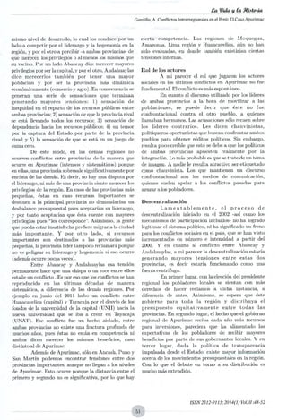 La Vida vta Stiateda
Gordillo, A. Conflictos Intrarregionales en el Perú: El Caso Apurimac
mismo nivel de desarrollo, lo cual los conduce por un
lado a competir por el liderazgo y la hegemonía en la
región, y por el otro a percibir -a ambas provincias- de
que merecen los privilegios o al menos los mismos que
su vecino. Por un lado Abancay dice merecer mayores
privilegios por ser la capital, y por el otro, Andahuaylas
dice merecerlos también por tener una mayor
población y por ser la provincia más dinámica
económicamente (comercio y agro). En consecuencia se
generan una serie de sensaciones que terminan
generando mayores tensiones: 1) sensación de
inequidad en el reparto de los recursos públicos entre
ambas provincias; 2) sensación de que la provincia rival
se está llevando todos los recursos; 3) sensación de
dependencia hacia los recursos públicos; 4) un temor
por la captura del Estado por parte de la provincia
rival; y 5) la sensación de que se está en un juego de
suma cero.
De este modo, en las demás regiones no
ocurren conflictos entre provincias de la manera que
ocurre en Apurímac (intensos y sistemáticos) porque
en ellas, una provincia sobresale significativamente por
encima de las demás. Es decir, no hay una disputa por
el liderazgo, ni más de una provincia siente merecer los
privilegios de la región. En caso de las provincias más
pequeñas, éstas en caso recursos importantes se
destinen a la principal provincia no demandarían un
desbalance presupuestal pues aceptarían su liderazgo,
y por tanto aceptarían que ésta cuente con mayores
privilegios pues "les conebponde". Asimismo, la gente
que pueda estar insatisfecha prefiere migrar a la ciudad
más importante. Y por otro lado, si recursos
importantes son destinados a las provincias más
pequeñas, la provincia líder tampoco reclamará porque
no ve peligrar su liderazgo y hegemonía si eso ocurre
(además ocurre pocas veces).
Entre Abancay y Andahuaylas esa tensión
permanente hace que una chispa o un roce entre ellos
estalle un conflicto. Es por eso que los conflictos se han
reproducido en las últimas décadas de manera
sistemática, a diferencia de las demás regiones. Por
ejemplo en junio del 2011 hubo un conflicto entre
Huancavelica (capital) y Tayacaja por el desvío de los
fondos de la universidad de la capital (UNH) hacia la
nueva universidad que se iba a crear en Tayacaja
(UNAT). Ese conflicto fue un hecho aislado, entre
ambas provincias no existe una fractura profunda de
muchos años, pues éstas no están en competencia ni
ambos dicen merecer los mismos beneficios, caso
distinto al de Apurímac.
Además de Apurímac, sólo en Ancash, Puno y
San Martín podemos encontrar tensiones entre dos
provincias importantes, aunque no llegan a los niveles
de Apurímac. Esto ocurre porque la distancia entre el
primero y segundo no es significativa, por lo que hay
cierta competencia. Las regiones de Moquegua,
Amazonas, Lima región y Huancavelica, aún no han
sido evaluadas, en donde también existirían ciertas
tensiones internas.
Rol de los actores
A mi parecer el rol que jugaron los actores
sociales en los últimos conflictos en Apurímac no fue
fundamental. El conflicto es más espontáneo.
En cuanto al discurso utilizado por los líderes
de ambas provincias a la hora de movilizar a las
poblaciones, se puede decir que éste no fue
confrontacional contra el otro pueblo, a quienes
llamaban hermanos. Las acusaciones sólo recaen sobre
los líderes contrarios. Les dicen chauvinistas,
politiqueros oportunistas que buscan confrontar ambos
pueblos para obtener réditos políticos. Sin embargo,
resulta poco creíble que esto se debe a que los políticos
de ambas provincias apuesten realmente por la
integración. Lo más probable es que se trate de un tema
de imagen A nadie le resulta atractivo ser etiquetado
como chauvinista. Los que mantienen un discurso
confrontacional son los medios de comunicación,
quienes suelen apelar a los conflictos pasados para
azuzar a los pobladores.
Descentralización
Lamentablemente, el proceso de
descentralización iniciado en el 2002 -así como los
mecanismos de participación incluidos- no ha logrado
legitimar el sistema político, ni ha significado un freno
para los conflictos sociales en el país, que se han visto
incrementados en número e intensidad a partir del
2000. Y en cuanto al conflicto entre Abancay y
Andahuaylas, ami parecer la descentralización estaría
generando mayores tensiones entre estas dos
provincias, es decir estaría funcionando como una
fuerza centrífuga.
En primer lugar, con la elección del presidente
regional los pobladores locales se sientan con más
derechos de hacer reclamos a dicha instancia, a
diferencia de antes. Asimismo, se espera que éste
gobierne para toda la región y distribuya el
presupuesto equitativamente entre todas las
provincias. En segundo lugar, el hecho que el gobierno
regional de Apurímac reciba cada año más recursos
para inversiones, pareciera que ha alimentado las
expectativas de los pobladores de recibir mayores
beneficios por parte de sus gobernantes locales. Y en
tercer lugar, dada la política de transparencia
impulsada desde el Estado, existe mayor información
acerca de los movimientos presupuestales en la región.
Con lo que el debate en torno a su distribución es
mucho más extendido.
I5SN 2312-9115; 20140)Vol. 11:48-52
 