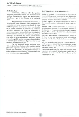 PaVida y la Nietoxia
Cardillo, A. Conflictos Intrarregionales en el Pera: El Caso Apurimac
Reflexión final
Finalmente, hablando sobre las posibles
soluciones al conflicto, algunos han propuesto que la
región se divida en das. Por un lado Andahuaylas y
Chincheros, y por el otro Abancay y las provincias
altas.
Ami parecer asta propuesta no tiene futuro, as
poco probable que el Gobierno Central acepte que esto
ocurra ya que va en contra de su filosofía de crear
territorios grandes (Actualmente existe una disensión
entre quienes defienden la creación de territorios
"grandes" mediante la unión de municipios y
departamentos para la creación de macro-regiones, y
quienes defienden la creación de territorios "pequeños"
(mediante la creación de nuevas jurisdicciones
recortadas de otras ya existentes); asimismo, porque
esta medida podría motivar a otras provincias del Perú
a reclamar para también ser departamento, lo cual
generaría un caos en todo el país.
Por eso, mientras ambas provincias sigan
viviendo juntas bajo el mismo techo, considero que los
presidentes regionales deberán tener un buen manejo
político para convencer a las dos provincias de que se
está gobernando equitativamente, para así evitar más
confrontaciones entre ambos pueblos.
REFERENCIAS BIBLIOGRÁFICAS
LUDWIG HUBER. "La representación indígena en
municipalidades peruanas: tres estudios de caso" En Ejercicio
de gobierno local en los ámbitos ~ales: pnontpuesto, desarrollo e
identidad.Crompone, Romeo. Lima: IEP, 2008.
MARTÍN TANAXA Y ROMEO GROMPONE ed. Entre el
Crecimiento Económico y la Insatisfacción Social. Lima: IEP,
2009.
MOISÉS ARCE. "Algunas apuntes sobre los movimientos y
protestas sociales en el Perá". En ta Iniciación de la Política: El
Pené Político en Perspectiva Comparada. Mclondoz, Carlos y
Vergara, Alberto ed. Lima: Pontificia Universidad Católica del
Perú. Fondo Editorial, 2010.
PAJUELO TEVES, Ramón. Participación política indígena en
la sierra peruana: una aproximación desde las dinámicas
nacionale.s y locales. Lima: Fundación Konrad Adenauer: IEP,
2006,
VICTOR CABALLERO MARTÍN. "Descentralización,
conflictos socialen y violencia". En Perú ante los desafíos del siglo
XXI. Luis Pásara. Lima: Pontificia Universidad Católica del
Perú. Fondo Editorial. 2011.
PRODESCENTRALIZACIÓN. Hacia un territorio mejor
organizado. Aportes para la discusión. Lima. Agencia para cl
Desarrollo Internacional de los Estados Unidos y Pro
Duwentralización,2007.
ISSN 2312-9115; 2014(1)Vol. 11 :48-52
 