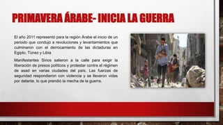 PRIMAVERA ÁRABE- INICIA LA GUERRA
El año 2011 representó para la región Árabe el inicio de un
periodo que condujo a revoluciones y levantamientos que
culminaron con el derrocamiento de las dictaduras en
Egipto, Túnez y Libia
Manifestantes Sirios salieron a la calle para exigir la
liberación de presos políticos y protestar contra el régimen
de asad en varias ciudades del país. Las fuerzas de
seguridad respondieron con violencia y se llevaron vidas
por delante, lo que prendió la mecha de la guerra.
 