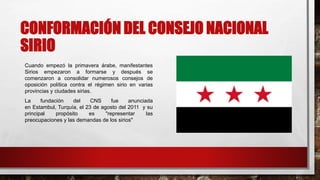 CONFORMACIÓN DEL CONSEJO NACIONAL
SIRIO
Cuando empezó la primavera árabe, manifestantes
Sirios empezaron a formarse y después se
comenzaron a consolidar numerosos consejos de
oposición política contra el régimen sirio en varias
provincias y ciudades sirias.
La fundación del CNS fue anunciada
en Estambul, Turquía, el 23 de agosto del 2011 y su
principal propósito es "representar las
preocupaciones y las demandas de los sirios"
 