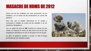 MASACRE DE HOMS DE 2012
Homs una de las ciudades con más dominación de los
rebeldes y en el centro de las revoluciones en contra del
gobierno.
Esto hizo que el estado interviniera en la ciudad y
comenzara a batallar en contra de los rebeldes y de los
opositores del gobierno
Con un saldo de más de 400 muertos en menos de dos
meses, la masacre en Homs se alza como uno de los más
sangrientos episodios en lo que va de guerra civil en el país.
en abril, el gobierno accedió a cumplir un alto el fuego
promovido por las naciones unidas.
 