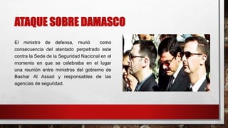 ATAQUE SOBRE DAMASCO
El ministro de defensa, murió como
consecuencia del atentado perpetrado este
contra la Sede de la Seguridad Nacional en el
momento en que se celebraba en el lugar
una reunión entre ministros del gobierno de
Bashar Al Assad y responsables de las
agencias de seguridad.
 