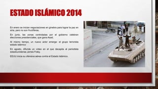 ESTADO ISLÁMICO 2014
En enero se inician negociaciones en ginebra para lograr la paz en
siria, pero no son fructíferas.
En junio, las zonas controladas por el gobierno celebran
elecciones presidenciales, que gana Asad.
Al mismo tiempo, un nuevo actor emerge: el grupo terrorista
estado islámico
En agosto, difunde un vídeo en el que decapita al periodista
estadounidense James Foley.
EEUU inicia su ofensiva aérea contra el Estado Islámico.
 