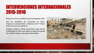 INTERVENCIONES INTERNACIONALES
2015-2016
Rusia se sumó al conflicto para bombardear al EI
tras los atentados de noviembre en París,
Francia se comprometió a derrotar al EI Y Reino
Unido se unió a la ofensiva.
Estados Unidos y Rusia anunciaron cese de las
hostilidades en Siria que afecta a todas las partes
del conflicto salvo a los grupos terroristas.
 