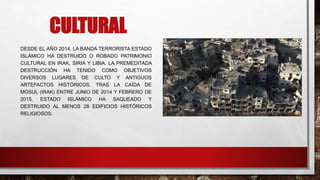 CULTURAL
DESDE EL AÑO 2014, LA BANDA TERRORISTA ESTADO
ISLÁMICO HA DESTRUIDO O ROBADO PATRIMONIO
CULTURAL EN IRAK, SIRIA Y LIBIA. LA PREMEDITADA
DESTRUCCIÓN HA TENIDO COMO OBJETIVOS
DIVERSOS LUGARES DE CULTO Y ANTIGUOS
ARTEFACTOS HISTÓRICOS. TRAS LA CAÍDA DE
MOSUL (IRAK) ENTRE JUNIO DE 2014 Y FEBRERO DE
2015, ESTADO ISLÁMICO HA SAQUEADO Y
DESTRUIDO AL MENOS 28 EDIFICIOS HISTÓRICOS
RELIGIOSOS.
 