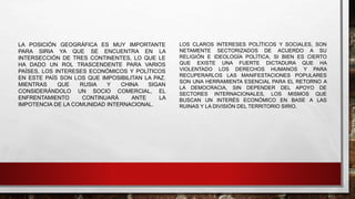 LA POSICIÓN GEOGRÁFICA ES MUY IMPORTANTE
PARA SIRIA YA QUE SE ENCUENTRA EN LA
INTERSECCIÓN DE TRES CONTINENTES, LO QUE LE
HA DADO UN ROL TRASCENDENTE PARA VARIOS
PAÍSES, LOS INTERESES ECONÓMICOS Y POLÍTICOS
EN ESTE PAÍS SON LOS QUE IMPOSIBILITAN LA PAZ.
MIENTRAS QUE RUSIA Y CHINA SIGAN
CONSIDERÁNDOLO UN SOCIO COMERCIAL, EL
ENFRENTAMIENTO CONTINUARÁ ANTE LA
IMPOTENCIA DE LA COMUNIDAD INTERNACIONAL.
LOS CLAROS INTERESES POLÍTICOS Y SOCIALES, SON
NETAMENTE SECTORIZADOS DE ACUERDO A SU
RELIGIÓN E IDEOLOGÍA POLÍTICA, SI BIEN ES CIERTO
QUE EXISTE UNA FUERTE DICTADURA QUE HA
VIOLENTADO LOS DERECHOS HUMANOS Y PARA
RECUPERARLOS LAS MANIFESTACIONES POPULARES
SON UNA HERRAMIENTA ESENCIAL PARA EL RETORNO A
LA DEMOCRACIA, SIN DEPENDER DEL APOYO DE
SECTORES INTERNACIONALES, LOS MISMOS QUE
BUSCAN UN INTERÉS ECONÓMICO EN BASE A LAS
RUINAS Y LA DIVISIÓN DEL TERRITORIO SIRIO.
 