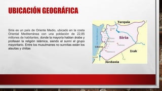 UBICACIÓN GEOGRÁFICA
Siria es un país de Oriente Medio, ubicado en la costa
Oriental Mediterránea con una población de 22,85
millones de habitantes, donde la mayoría hablan árabe y
profesan la religión islámica, siendo el sunní el grupo
mayoritario. Entre los musulmanes no sunnitas están los
alauitas y chiitas
 
