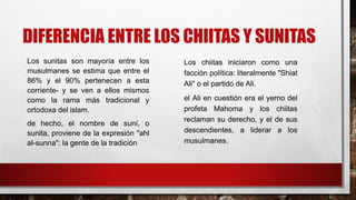 DIFERENCIA ENTRE LOS CHIITAS Y SUNITAS
Los sunitas son mayoría entre los
musulmanes se estima que entre el
86% y el 90% pertenecen a esta
corriente- y se ven a ellos mismos
como la rama más tradicional y
ortodoxa del islam.
de hecho, el nombre de suní, o
sunita, proviene de la expresión "ahl
al-sunna": la gente de la tradición
Los chiitas iniciaron como una
facción política: literalmente "Shiat
Ali" o el partido de Ali.
el Ali en cuestión era el yerno del
profeta Mahoma y los chiitas
reclaman su derecho, y el de sus
descendientes, a liderar a los
musulmanes.
 