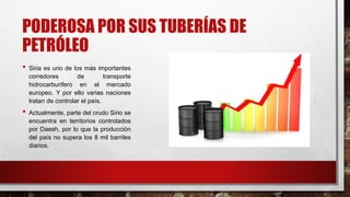 PODEROSA POR SUS TUBERÍAS DE
PETRÓLEO
• Siria es uno de los más importantes
corredores de transporte
hidrocarburifero en el mercado
europeo. Y por ello varias naciones
tratan de controlar el país.
• Actualmente, parte del crudo Sirio se
encuentra en territorios controlados
por Daesh, por lo que la producción
del país no supera los 8 mil barriles
diarios.
 
