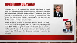 GORBIERNO DE ASAAD
En marzo de 2011 el Gobierno Sirio liderado por Bashar Al Assad
lanzó una violenta represión contra numerosos activistas que exigían
más prosperidad, economía, libertad política y libertades civiles esto
provocó un levantamiento a nivel nacional y eventualmente una
guerra civil con rebeldes armados enfrentándose con el régimen de
Bashar Al Assad y exigiendo su renuncia.
Bashar Al Assad ha sido el presidente de Siria desde julio 2000,
siendo el sucesor de su padre Háfez al-Ásad quién gobernó por 30
años (1970-2000), su gobierno está caracterizado por la opresión,
medios controlados por el estado y censura en internet, ha sido
acusado de violaciones a los derechos humanos y represión de
activistas.
Hafez Al-Asad
Bashar Al Assad
 