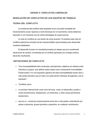 UNIDAD 3: CONFLICTOS LABORALES
RESOLUCIÓN DE CONFLICTOS EN LOS EQUIPOS DE TRABAJO
TEORIA DEL CONFLICTO
La existencia del conflicto está aceptada como una parte inevitable del
funcionamiento social. Aparece a nivel individual con el nacimiento, donde debemos
aprender a vivir haciendo uso de varias estrategias de supervivencia.
La vida sin conflicto es una ilusión de corta duración. Si existiera esta vida sin
conflicto estaríamos privados de las imprescindibles oportunidades para desarrollar
nuestras habilidades.
El desarrollo humano en sociedad procede por etapas que son usualmente
situaciones de cambio, movilizadas por el conflicto generado por la etapa anterior,
devenido insuficiente.
DEFINICIONES DE CONFLICTO
• "Una incompatibilidad entre conductas, percepciones, objetivos y/o afectos entre
individuos y grupos, que definen estas metas como mutuamente incompatibles.
Puede existir o no una expresión agresiva de esta incompatibilidad social. Dos o
más partes perciben que en todo o en parte tienen intereses divergentes y así lo
expresan".
• "Conflicto como:
• un proceso interaccional y que como tal nace, crece, se desarrolla y puede a
veces transformarse, desaparecer, y/o disolverse, y otras veces permanecer
estacionario,
• que se co – construye recíprocamente entre dos o más partes, entendiendo por
partes a personas, grupos grandes o pequeños, en cualquier combinación,
Conflictos laborales Organización empresarial y relaciones laborales 1
 