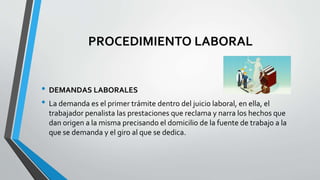 PROCEDIMIENTO LABORAL
• DEMANDAS LABORALES
• La demanda es el primer trámite dentro del juicio laboral, en ella, el
trabajador penalista las prestaciones que reclama y narra los hechos que
dan origen a la misma precisando el domicilio de la fuente de trabajo a la
que se demanda y el giro al que se dedica.
 