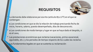 REQUISITOS
• La demanda debe elaborarse por escrito (artículo 872 LFT) en el que se
contengan:
• 1 Las condiciones en que se dio la relación de trabajo precisando fecha de
inicio, horario, salario, puesto desempeñado, días de descanso etc.
• 2 Las condiciones de modo tiempo y lugar en que se haya dado el despido, si
es el caso;
• Las prestaciones económicas que reclama (vacaciones, prima vacacional,
aguinaldo, etc.) y los periodos de tiempo respecto de los cuales las reclama.
• Los fundamentos legales en que se sustenta su reclamación
 