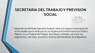 SECRETARIA DELTRABAJOY PREVISION
SOCIAL
• dependencia del Poder Ejecutivo Federal, tiene a su cargo el desempeño de
las facultades que le atribuyen la Ley Orgánica de la Administración Pública
Federal, la Ley Federal delTrabajo, otras leyes y tratados, así como los
reglamentos, decretos, acuerdos y órdenes del Presidente de la República
 