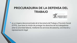 PROCURADURIA DE LA DEFENSA DEL
TRABAJO
• es un órgano desconcentrado de la Secretaría delTrabajo y Previsión Social
(STPS), que tiene la misión de proteger los derechos de los trabajadores
ante la autoridad laboral, mediante los servicios de asesoría, conciliación y
representación legal
 