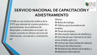 SERVICIO NACIONAL DE CAPACITACIÓNY
ADIESTRAMIENTO
• El SNE es una institución pública de la
STPS que atiende de manera gratuita y
personalizada, los problemas de
desempleo y subempleo en el país. Su
misión consiste en ofrecer servicios de
información, vinculación y orientación,
así
Ofrece:
❖ Bolsa de trabajo;
❖Talleres para buscadores de
empleo;
❖ Ferias de empleo;
❖ Información laboral vía telefónica;
❖Vinculación por internet en el sitio
www.empleo.gob.mx;
❖ Centros de intermediación laboral;
❖ Kioscos de información;
❖ Periódicos de ofertas de empleo; y
❖ Boletines informativos
 