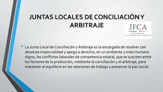 JUNTAS LOCALES DE CONCILIACIÓNY
ARBITRAJE
• La Junta Local de Conciliación y Arbitraje es la encargada de resolver con
absoluta imparcialidad y apego a derecho, en un ambiente y trato humano
digno, los conflictos laborales de competencia estatal, que se susciten entre
los factores de la producción, mediante la conciliación y el arbitraje, para
mantener el equilibrio en las relaciones de trabajo y preservar la paz social
 