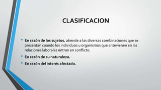 CLASIFICACION
• En razón de los sujetos. atiende a las diversas combinaciones que se
presentan cuando los individuos u organismos que antevienen en las
relaciones laborales entran en conflicto.
• En razón de su naturaleza.
• En razón del interés afectado.
 