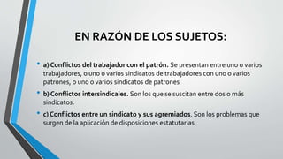 EN RAZÓN DE LOS SUJETOS:
• a) Conflictos del trabajador con el patrón. Se presentan entre uno o varios
trabajadores, o uno o varios sindicatos de trabajadores con uno o varios
patrones, o uno o varios sindicatos de patrones
• b) Conflictos intersindicales. Son los que se suscitan entre dos o más
sindicatos.
• c) Conflictos entre un sindicato y sus agremiados. Son los problemas que
surgen de la aplicación de disposiciones estatutarias
 