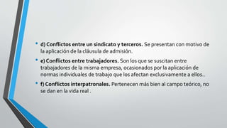• d) Conflictos entre un sindicato y terceros. Se presentan con motivo de
la aplicación de la cláusula de admisión.
• e) Conflictos entre trabajadores. Son los que se suscitan entre
trabajadores de la misma empresa, ocasionados por la aplicación de
normas individuales de trabajo que los afectan exclusivamente a ellos..
• f) Conflictos interpatronales. Pertenecen más bien al campo teórico, no
se dan en la vida real .
 