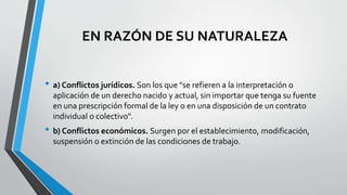 EN RAZÓN DE SU NATURALEZA
• a) Conflictos jurídicos. Son los que "se refieren a la interpretación o
aplicación de un derecho nacido y actual, sin importar que tenga su fuente
en una prescripción formal de la ley o en una disposición de un contrato
individual o colectivo".
• b) Conflictos económicos. Surgen por el establecimiento, modificación,
suspensión o extinción de las condiciones de trabajo.
 