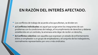 EN RAZÓN DEL INTERÉS AFECTADO.
• Los conflictos de trabajo de acuerdo a los que afectan, se dividen en:
• a) Conflictos individuales: es aquel que surge entre los integrantes de con
problemas con la condiciones de trabajo, el incumplimiento de derechos y deberes
establecidos en un contrato, la amenaza ante dejar de recibir un derecho,
• b) Conflictos colectivo: son aquellos que expresan un estado de enfrentamiento
entre un empleador o un grupo de empleadores y el conjunto de los trabajadores,
normalmente representados por uno o más sindicatos.
 