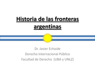 Historia de las fronteras
       argentinas


           Dr. Javier Echaide
    Derecho Internacional Público
  Facultad de Derecho (UBA y UNLZ)
 