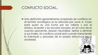 CONFLICTO SOCIAL.

 Una definición generalmente aceptada de conflicto en
  el sentido sociológico es la ofrecida por Lewis A. Coser
  para quien es una lucha por los valores y por el
  estatus, el poder y los recursos escasos, en el curso de la
  cual los oponentes desean neutralizar, dañar o eliminar
  a sus rivales. Un conflicto social será cuando transciende
  lo individual y proceda de la propia estructura de la
  sociedad.
 