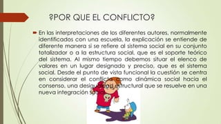 ?POR QUE EL CONFLICTO?
 En las interpretaciones de los diferentes autores, normalmente
  identificados con una escuela, la explicación se entiende de
  diferente manera si se refiere al sistema social en su conjunto
  totalizador o a la estructura social, que es el soporte teórico
  del sistema. Al mismo tiempo debemos situar el elenco de
  valores en un lugar designado y preciso, que es el sistema
  social. Desde el punto de vista funcional la cuestión se centra
  en considerar el conflicto como dinámica social hacia el
  consenso, una desigualdad estructural que se resuelve en una
  nueva integración social.
 