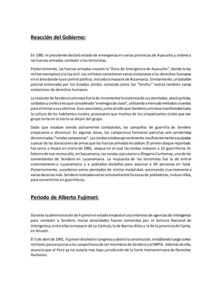 Reacción del Gobierno:
En 1981 el presidente declaró estadode emergencia en varias provincias de Ayacucho y ordenóa
las fuerzas armadas combatir a los terroristas.
Posteriormente, las fuerzas armadas crearon la “Zona de Emergencia de Ayacucho”, donde la ley
militarreemplazóala leycivil.Losmilitarescometieronvariasviolacionesalos derechos humanos
enel áreadonde tuvocontrol político,incluidalamasacre de Accomarca. Similarmente,unbatallón
policial entrenado por los Estados Unidos conocido como los “Sinchis” realizó también varias
violaciones de derechos humanos.
La reacciónde SenderoLuminosofuelade incrementarlaviolenciade susatentados,atacópolicías,
soldadosycivilesalosque considerada“enemigosde clase”,utilizandoamenudométodoscruentos
para eliminarasusvíctimas.Esosasesinatos,juntoal odioque SenderoLuminosomanifestabahacia
la cultura de los habitantes rurales, provocaron que muchos de los simpatizantes civiles que ese
grupo tenía en la sierra se alejen del grupo.
Dado que estaban siendo activamente combatidos, las campañas de guerrilla de Sendero
empezaron a disminuir. En algunas áreas, los campesinos formaron patrullas anti-senderistas
denominadas“rondascampesinas”.Lasrondasestabangeneralmente insuficientementeequipadas
a pesar de las donacionesde armasque las fuerzasarmadaslesdaban.El primerataque reportado
fue cerca a Huaca en enero de 1983, ataque en el cual las rondas mataron a 13 guerrilleros. En
febrerode ese mismoaño, enSacsamarca, las rondas ejecutarona OlegarioCuritomay,unode los
comandantes de Sendero en Lucanamarca. La respuesta de los terroristas fue la de entrar
violentamente a Lucanamarca y a poblados aledaños para asesinar a 69 personas en total.
Posteriormente, sucedieron varios atentados de similar modalidad, asesinando cruentamente a
variasdecenasmás. Senderorealizabavariosreclutamientosforzososde pobladores,inclusoniños,
para convertirlos en guerrilleros.
Periodo de Alberto Fujimori:
Durante laadministraciónde Fujimoriel estadoempezóel usointensivode agenciasde inteligencia
para combatir a Sendero. Varias atrocidades fueron cometidas por el Servicio Nacional de
Inteligencia,entre ellaslamasacre de La Cantuta,la de Barrios Altosy la de la provinciadel Santa,
en Ancash.
El 5 de abril de 1992, Fujimori disolvióel congresoyaboliólaconstitución,entablandoluegocortes
militaresparaenjuiciaralos sospechososde sermiembrosde Senderoyel MRTA. Ademásde ello,
anunció que el Perú ya no estaría más bajo jurisdicción de la Corte Interamericana de Derechos
Humanos.
 