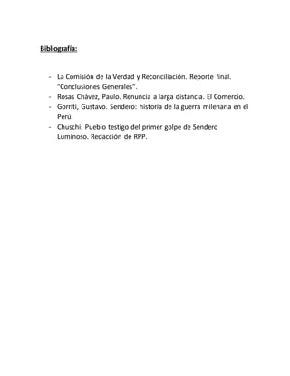 Bibliografía:
- La Comisión de la Verdad y Reconciliación. Reporte final.
"Conclusiones Generales”.
- Rosas Chávez, Paulo. Renuncia a larga distancia. El Comercio.
- Gorriti, Gustavo. Sendero: historia de la guerra milenaria en el
Perú.
- Chuschi: Pueblo testigo del primer golpe de Sendero
Luminoso. Redacción de RPP.
 