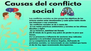 Los conflictos sociales se dan porque los objetivos de los
actores suelen estar desalineados y cada quien habla desde
sus intereses o sus creencias.
los conflictos sociales se da a causa de:
(i) Las malas prácticas ambientales y sociales en las últimas
décadas y siglos
(ii) La histórica ,debilidad del Estado
(iii) El miedo de la gente muy pobre de perder lo poco que
tienen,
(iv) La presencia e influencia de sectores muy radicales
opuestos a la actividad empresarial privada
(v) La competencia de mineros ilegales, disfrazada de
protestas sociales. Lo mencionado es una realidad que hasta
el día de hoy sigue ocasionando discrepancias.
 