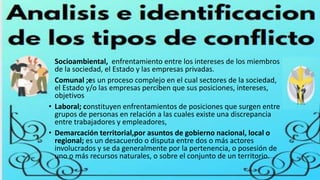 • Socioambiental, enfrentamiento entre los intereses de los miembros
de la sociedad, el Estado y las empresas privadas.
• Comunal ;es un proceso complejo en el cual sectores de la sociedad,
el Estado y/o las empresas perciben que sus posiciones, intereses,
objetivos
• Laboral; constituyen enfrentamientos de posiciones que surgen entre
grupos de personas en relación a las cuales existe una discrepancia
entre trabajadores y empleadores,
• Demarcación territorial,por asuntos de gobierno nacional, local o
regional; es un desacuerdo o disputa entre dos o más actores
involucrados y se da generalmente por la pertenencia, o posesión de
uno o más recursos naturales, o sobre el conjunto de un territorio.
 