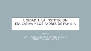 UNIDAD 1. LA INSTITUCIÓN
EDUCATIVA Y LOS PADRES DE FAMILIA
Sesión 2
CONTEXTOS DE PARTICIPACIÓN SOCIAL EN
CENTROS DE APRENDIZAJE
 