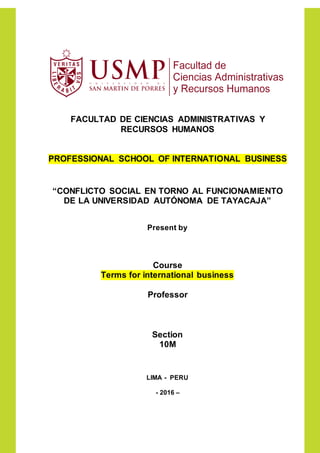 FACULTAD DE CIENCIAS ADMINISTRATIVAS Y
RECURSOS HUMANOS
PROFESSIONAL SCHOOL OF INTERNATIONAL BUSINESS
“CONFLICTO SOCIAL EN TORNO AL FUNCIONAMIENTO
DE LA UNIVERSIDAD AUTÓNOMA DE TAYACAJA”
Present by
Course
Terms for international business
Professor
Section
10M
LIMA - PERU
- 2016 –
 