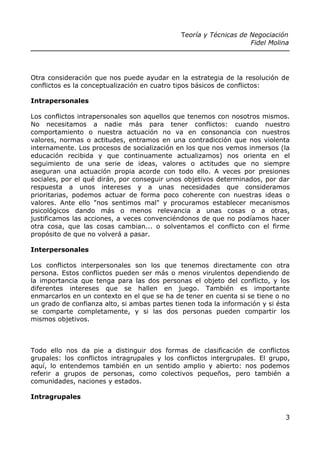 Teoría y Técnicas de Negociación
Fidel Molina
Otra consideración que nos puede ayudar en la estrategia de la resolución de
conflictos es la conceptualización en cuatro tipos básicos de conflictos:
Intrapersonales
Los conflictos intrapersonales son aquellos que tenemos con nosotros mismos.
No necesitamos a nadie más para tener conflictos: cuando nuestro
comportamiento o nuestra actuación no va en consonancia con nuestros
valores, normas o actitudes, entramos en una contradicción que nos violenta
internamente. Los procesos de socialización en los que nos vemos inmersos (la
educación recibida y que continuamente actualizamos) nos orienta en el
seguimiento de una serie de ideas, valores o actitudes que no siempre
aseguran una actuación propia acorde con todo ello. A veces por presiones
sociales, por el qué dirán, por conseguir unos objetivos determinados, por dar
respuesta a unos intereses y a unas necesidades que consideramos
prioritarias, podemos actuar de forma poco coherente con nuestras ideas o
valores. Ante ello "nos sentimos mal" y procuramos establecer mecanismos
psicológicos dando más o menos relevancia a unas cosas o a otras,
justificamos las acciones, a veces convenciéndonos de que no podíamos hacer
otra cosa, que las cosas cambian... o solventamos el conflicto con el firme
propósito de que no volverá a pasar.
Interpersonales
Los conflictos interpersonales son los que tenemos directamente con otra
persona. Estos conflictos pueden ser más o menos virulentos dependiendo de
la importancia que tenga para las dos personas el objeto del conflicto, y los
diferentes intereses que se hallen en juego. También es importante
enmarcarlos en un contexto en el que se ha de tener en cuenta si se tiene o no
un grado de confianza alto, si ambas partes tienen toda la información y si ésta
se comparte completamente, y si las dos personas pueden compartir los
mismos objetivos.
Todo ello nos da pie a distinguir dos formas de clasificación de conflictos
grupales: los conflictos intragrupales y los conflictos intergrupales. El grupo,
aquí, lo entendemos también en un sentido amplio y abierto: nos podemos
referir a grupos de personas, como colectivos pequeños, pero también a
comunidades, naciones y estados.
Intragrupales
3
 
