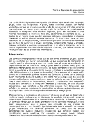Teoría y Técnicas de Negociación
Fidel Molina
Los conflictos intragrupales son aquellos que tienen lugar en el seno del propio
grupo, entre sus integrantes. A priori, estos conflictos pueden ser menos
virulentos, porque se presume un alto grado de compromiso entre las personas
que conforman un mismo grupo, un alto grado de confianza, de conocimiento y
sobretodo el compartir unos mismos objetivos, para dar respuesta a unas
mismas necesidades e intereses. Pero ello, obviamente, no siempre es así... y
dentro de un mismo grupo pueden aparecer objetivos, necesidades e intereses
diferentes e incluso diametralmente opuestos. En todo caso, para un buen
desarrollo de las negociaciones, se consideran positivos una serie de elementos
que se han de cuidar en el grupo: confianza, conocimiento mútuo y empatía,
diálogo, actitudes y acciones comunicativas, y en ultima instancia -pero no
menos importante- la existencia de objetivos comunes, que deben superar las
"menudencias" de las diferencias intermedias...
Intergrupales
Los conflictos intergrupales son los que se dan entre diferentes grupos. Suelen
ser los conflictos de mayor complejidad. Lo que acabamos de mencionar en
relación con los elementos a tener en cuenta para el mejor desarrollo de las
negociaciones en los conflictos intragrupales serviría grosso modo para los
conflictos intergrupales. Ello no obstante, se puede comprender que cuestiones
como la confianza y el conocimiento mutuo (e incluso la empatía) pueden ser
más difíciles de encontrar (pero no imposible). En ocasiones, ni la negociación
directa ni la mediación pueden resolver los conflictos, y debe ser el arbitraje
quien finalmente dirima la cuestión. De hecho hay un adagio que dice que las
grandes vallas hacen buenos vecinos... pero no debería ser así. Al contrario, a
mayor conocimiento e intercambios, debería consolidarse una aceptación
mutua que comportara el compartir intereses y objetivos, en una situación
colaborativa, que beneficie a los diferentes grupos. Hay tendencias que
señalan, en algunas ocasiones, la oportunidad de algunas estrategias que van
reconfigurando conflictos intergrupales en conflictos intragrupales.
Efectivamente, si la situación, el contexto y el marco en el que se desarrolla el
conflicto puede configurarse en términos de conflicto intragrupal, podemos
otear nuevas posibilidades en el horizonte de la resolución. Y viceversa, si ante
un conflicto intragrupal, se acaba planteando como conflicto intergrupal, quiere
decir, seguramente, que el grupo está entrando en un proceso de
descomposición y r eor denación (probablemente con la creación de nuevos
grupos diferentes). En términos generales es cierto que de ambas
consideraciones pueden deducirse situaciones que también pueden ser
consideradas como positivas. Por ejemplo, un grupo puede haberse
diferenciado internamente de tal manera que ya no responde bien a los
4
 