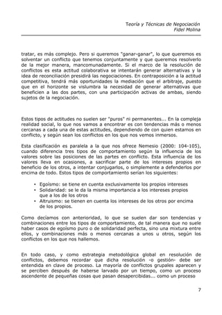 Teoría y Técnicas de Negociación
Fidel Molina
tratar, es más complejo. Pero si queremos "ganar-ganar", lo que queremos es
solventar un conflicto que tenemos conjuntamente y que queremos resolverlo
de la mejor manera, mancomunadamente. Si el marco de la resolución de
conflictos es esta actitud colaborativa se intentarán generar alternativas y la
idea de reconciliación presidirá las negociaciones. En contraposición a la actitud
competitiva, tendrá más oportunidades la mediación que el arbitraje, puesto
que en el horizonte se vislumbra la necesidad de generar alternativas que
beneficien a las dos partes, con una participación activas de ambas, siendo
sujetos de la negociación.
Estos tipos de actitudes no suelen ser "puros" ni permanentes... En la compleja
realidad social, lo que nos vamos a encontrar es con tendencias más o menos
cercanas a cada una de estas actitudes, dependiendo de con quien estamos en
conflicto, y según sean los conflictos en los que nos vemos inmersos.
Esta clasificación es paralela a la que nos ofrece Nemesio (2000: 104-105),
cuando diferencia tres tipos de comportamiento según la influencia de los
valores sobre las posiciones de las partes en conflicto. Esta influencia de los
valores lleva en ocasiones, a sacrificar parte de los intereses propios en
beneficio de los otros, a intentar conjugarlos, o simplemente a defenderlos por
encima de todo. Estos tipos de comportamiento serían los siguientes:
• Egoísmo: se tiene en cuenta exclusivamente los propios intereses
• Solidaridad: se le da la misma importancia a los intereses propios
que a los de los otros
• Altruismo: se tienen en cuenta los intereses de los otros por encima
de los propios.
Como decíamos con anterioridad, lo que se suelen dar son tendencias y
combinaciones entre los tipos de comportamiento, de tal manera que no suele
haber casos de egoísmo puro o de solidaridad perfecta, sino una mixtura entre
ellos, y combinaciones más o menos cercanas a unos u otros, según los
conflictos en los que nos hallemos.
En todo caso, y como estrategia metodológica global en resolución de
conflictos, debemos recordar que dicha resolución -o gestión- debe ser
entendida en clave de proceso. La mayoría de conflictos grupales aparecen y
se perciben después de haberse larvado por un tiempo, como un proceso
ascendente de pequeñas cosas que pasan desapercibidas... como un proceso
7
 