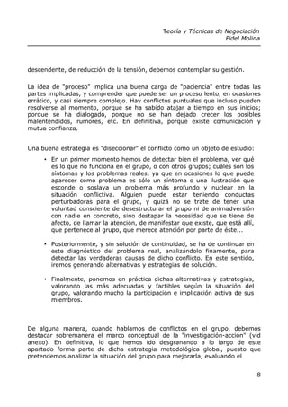 Teoría y Técnicas de Negociación
Fidel Molina
descendente, de reducción de la tensión, debemos contemplar su gestión.
La idea de "proceso" implica una buena carga de "paciencia" entre todas las
partes implicadas, y comprender que puede ser un proceso lento, en ocasiones
errático, y casi siempre complejo. Hay conflictos puntuales que incluso pueden
resolverse al momento, porque se ha sabido atajar a tiempo en sus inicios;
porque se ha dialogado, porque no se han dejado crecer los posibles
malentendidos, rumores, etc. En definitiva, porque existe comunicación y
mutua confianza.
Una buena estrategia es "diseccionar" el conflicto como un objeto de estudio:
• En un primer momento hemos de detectar bien el problema, ver qué
es lo que no funciona en el grupo, o con otros grupos; cuáles son los
síntomas y los problemas reales, ya que en ocasiones lo que puede
aparecer como problema es sólo un síntoma o una ilustración que
esconde o soslaya un problema más profundo y nuclear en la
situación conflictiva. Alguien puede estar teniendo conductas
perturbadoras para el grupo, y quizá no se trate de tener una
voluntad consciente de desestructurar el grupo ni de animadversión
con nadie en concreto, sino destapar la necesidad que se tiene de
afecto, de llamar la atención, de manifestar que existe, que está allí,
que pertenece al grupo, que merece atención por parte de éste...
• Posteriormente, y sin solución de continuidad, se ha de continuar en
este diagnóstico del problema real, analizándolo finamente, para
detectar las verdaderas causas de dicho conflicto. En este sentido,
iremos generando alternativas y estrategias de solución.
• Finalmente, ponemos en práctica dichas alternativas y estrategias,
valorando las más adecuadas y factibles según la situación del
grupo, valorando mucho la participación e implicación activa de sus
miembros.
De alguna manera, cuando hablamos de conflictos en el grupo, debemos
destacar sobremanera el marco conceptual de la "investigación-acción" (vid
anexo). En definitiva, lo que hemos ido desgranando a lo largo de este
apartado forma parte de dicha estrategia metodológica global, puesto que
pretendemos analizar la situación del grupo para mejorarla, evaluando el
8
 