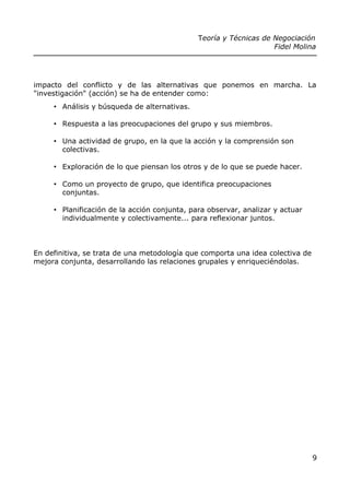 Teoría y Técnicas de Negociación
Fidel Molina
impacto del conflicto y de las alternativas que ponemos en marcha. La
"investigación" (acción) se ha de entender como:
• Análisis y búsqueda de alternativas.
• Respuesta a las preocupaciones del grupo y sus miembros.
• Una actividad de grupo, en la que la acción y la comprensión son
colectivas.
• Exploración de lo que piensan los otros y de lo que se puede hacer.
• Como un proyecto de grupo, que identifica preocupaciones
conjuntas.
• Planificación de la acción conjunta, para observar, analizar y actuar
individualmente y colectivamente... para reflexionar juntos.
En definitiva, se trata de una metodología que comporta una idea colectiva de
mejora conjunta, desarrollando las relaciones grupales y enriqueciéndolas.
9
 