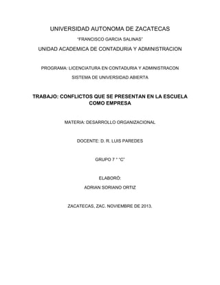 UNIVERSIDAD AUTONOMA DE ZACATECAS
“FRANCISCO GARCIA SALINAS”

UNIDAD ACADEMICA DE CONTADURIA Y ADMINISTRACION

PROGRAMA: LICENCIATURA EN CONTADURIA Y ADMINISTRACON
SISTEMA DE UNIVERSIDAD ABIERTA

TRABAJO: CONFLICTOS QUE SE PRESENTAN EN LA ESCUELA
COMO EMPRESA

MATERIA: DESARROLLO ORGANIZACIONAL

DOCENTE: D. R. LUIS PAREDES

GRUPO 7 ° “C”

ELABORÓ:
ADRIAN SORIANO ORTIZ

ZACATECAS, ZAC. NOVIEMBRE DE 2013.

 
