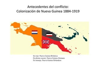 Antecedentes del conflicto:
Colonización de Nueva Guinea 1884-1919




          En rojo: Nueva Guinea Británica
          En plomo oscuro: Nueva Guinea Alemana
          En naranja: Nueva Guinea Holandesa
 