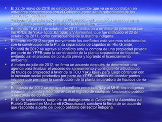    El 22 de mayo de 2010 se establecen acuerdos que ya se encontraban en
    anteriores compromisos con el Gobierno, como ser la remediación de los
    pasivos ambientales.
   En fecha 31 de julio de 2011 la APG emitió una Resolución en la que en su
    punto quinto pedían una pausa por la Madre Tierra,
   En fechas 19 al 21 de octubre del 2011, arribaron a un acuerdo preliminar con
    las APGs de Yaku- Igua, Karaparí y Villamontes, que fue ratificado el 22 de
    octubre de 2011, como consecuencia de la marcha indígena.
   En enero de 2012 surgen nuevamente los conflictos esta vez mas relacionados
    con la construcción de la Planta separadora de Líquidos en Rio Grande.
   En abril de 2012 se agrava el conflicto ante la compra de una propiedad privada
    por parte de YPFB para la construcción de la planta separadora de líquidos,
    evitando así el proceso de consulta previa y logrando el licenciamiento
    ambiental.
   A inicios de julio de 2012, se firma un acuerdo después de determinar una
    agenda para finalizar el proceso de saneamiento y consiguiente adjudicación
    de títulos de propiedad a favor de la TCO Yaku Iguay para luego continuar con
    la inversión social productiva por parte de YPFB, ademas de acordar puntos
    iniciales que permitan la construcción de la planta separadora de líquidos de rio
    grande.
   En agosto de 2012 se agrava el conflicto entre la APG y el MHE, los indígenas
    bloquean la planta y ademas evitan el ingreso de cualquier funcionario publico
    a las zonas de conflicto.
   El 16 de septiembre, luego de un diálogo entre el Gobierno y la Asamblea del
    Pueblo Guaraní en Macharetí (Chuquisaca), concluye la firma de un acuerdo
    que responde a parte del pliego petitorio del sector indígena.
 