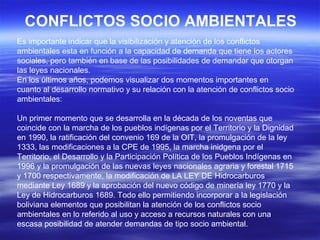 CONFLICTOS SOCIO AMBIENTALES
Es importante indicar que la visibilización y atención de los conflictos
ambientales esta en función a la capacidad de demanda que tiene los actores
sociales, pero también en base de las posibilidades de demandar que otorgan
las leyes nacionales.
En los últimos años, podemos visualizar dos momentos importantes en
cuanto al desarrollo normativo y su relación con la atención de conflictos socio
ambientales:

Un primer momento que se desarrolla en la década de los noventas que
coincide con la marcha de los pueblos indígenas por el Territorio y la Dignidad
en 1990, la ratificación del convenio 169 de la OIT, la promulgación de la ley
1333, las modificaciones a la CPE de 1995, la marcha inidgena por el
Territorio, el Desarrollo y la Participación Política de los Pueblos Indígenas en
1996 y la promulgación de las nuevas leyes nacionales agraria y forestal 1715
y 1700 respectivamente, la modificación de LA LEY DE Hidrocarburos
mediante Ley 1689 y la aprobación del nuevo código de minería ley 1770 y la
Ley de Hidrocarburos 1689. Todo ello permitiendo incorporar a la legislación
boliviana elementos que posibilitan la atención de los conflictos socio
ambientales en lo referido al uso y acceso a recursos naturales con una
escasa posibilidad de atender demandas de tipo socio ambiental.
 