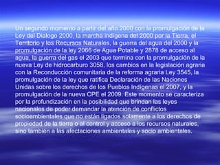 Un segundo momento a partir del año 2000 con la promulgación de la
Ley del Dialogo 2000, la marcha indígena del 2000 por la Tierra, el
Territorio y los Recursos Naturales, la guerra del agua del 2000 y la
promulgación de la ley 2066 de Agua Potable y 2878 de acceso al
agua, la guerra del gas el 2003 que termina con la promulgación de la
nueva Ley de hidrocarburo 3058, los cambios en la legislación agraria
con la Reconducción comunitaria de la reforma agraria Ley 3545, la
promulgación de la ley que ratifica Declaración de las Naciones
Unidas sobre los derechos de los Pueblos Indígenas el 2007, y la
promulgación de la nueva CPE el 2009. Este momento se caracteriza
por la profundización en la posibilidad que brindan las leyes
nacionales de poder demandar la atención de conflictos
socioambientales que no están ligados solamente a los derechos de
propiedad de la tierra o al control y acceso a los recursos naturales,
sino también a las afectaciones ambientales y socio ambientales.
 