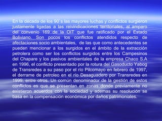 En la década de los 90`s las mayores luchas y conflictos surgieron
justamente ligadas a las reivindicaciones territoriales, al amparo
del convenio 169 de la OIT que fue ratificado por el Estado
Boliviano. Son pocos los conflictos atendidos respecto de
afectaciones socio ambientales, de las que como antecedentes se
pueden mencionar a los surgidos en el ámbito de la extracción
petrolera como ser los conflictos surgidos entre los Campesinos
del Chapare y los pasivos ambientales de la empresa Chaco S.A
en 1996, el conflicto presentado por la rotura del Gasoducto Yabog
de Transredes a su paso por el río Pilcomayo en febrero de 1997,
el derrame de petroleo en el río Desaguadero por Transredes en
1999, entre otros. Un común denominador de la gestión de estos
conflictos es que se presentan en zonas donde previamente no
existieron acuerdos con la sociedad y ademas su resolución se
basa en la compensación económica por daños patrimoniales.
 
